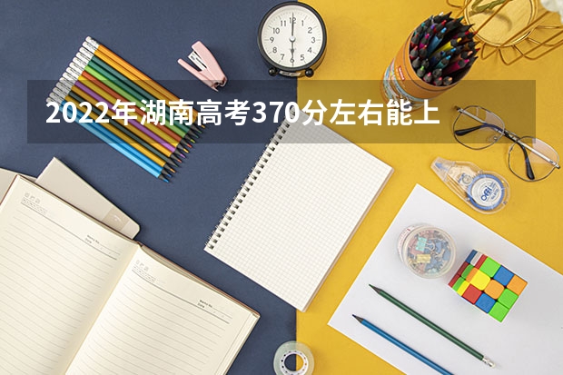 2022年湖南高考370分左右能上什么样的大学