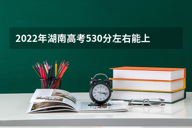 2022年湖南高考530分左右能上什么样的大学