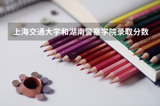 上海交通大学和湖南警察学院录取分数参考