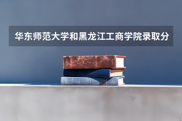 华东师范大学和黑龙江工商学院录取分数参考