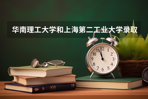 华南理工大学和上海第二工业大学录取分数参考