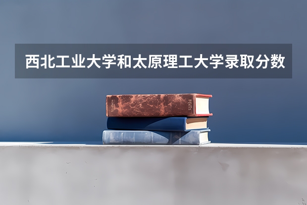 西北工业大学和太原理工大学录取分数参考