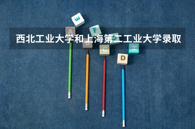 西北工业大学和上海第二工业大学录取分数参考