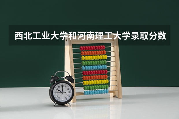 西北工业大学和河南理工大学录取分数参考