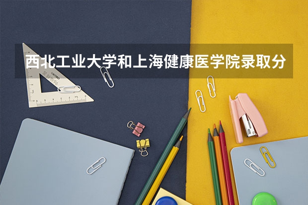 西北工业大学和上海健康医学院录取分数参考