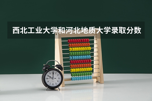 西北工业大学和河北地质大学录取分数参考