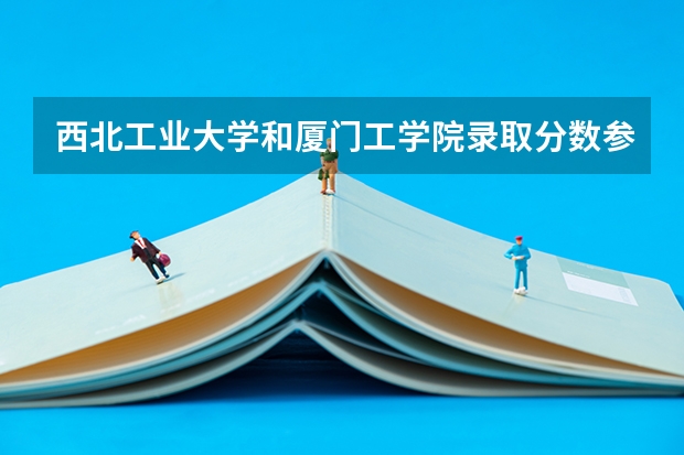 西北工业大学和厦门工学院录取分数参考