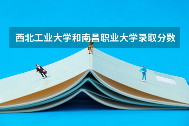 西北工业大学和南昌职业大学录取分数参考