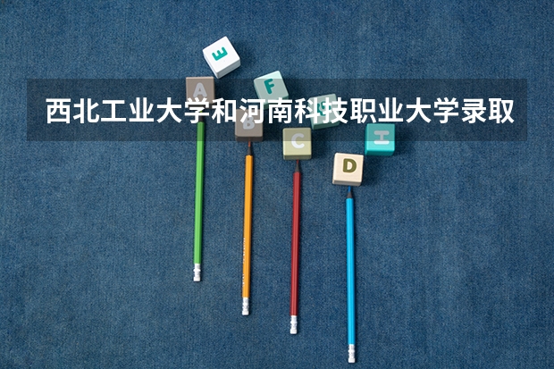 西北工业大学和河南科技职业大学录取分数参考