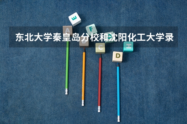 东北大学秦皇岛分校和沈阳化工大学录取分数参考
