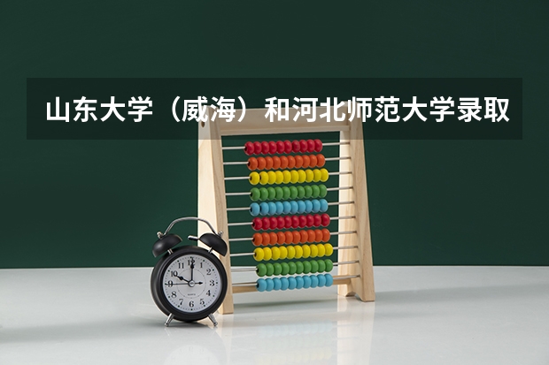 山东大学（威海）和河北师范大学录取分数参考