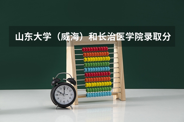 山东大学（威海）和长治医学院录取分数参考