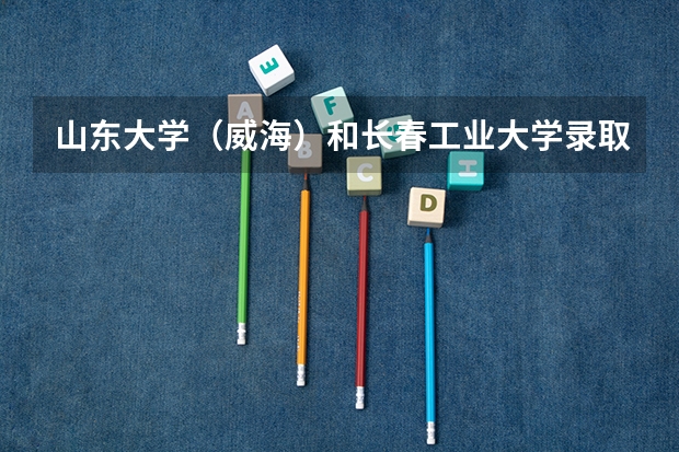 山东大学（威海）和长春工业大学录取分数参考