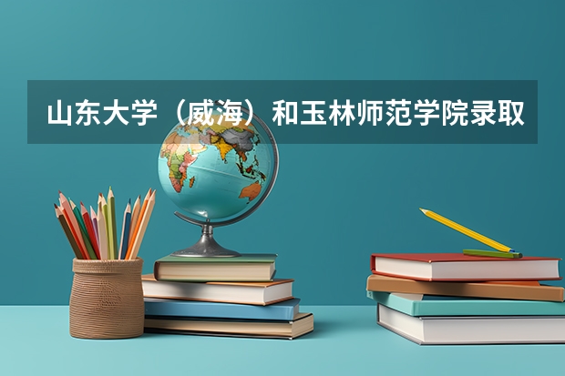 山东大学（威海）和玉林师范学院录取分数参考