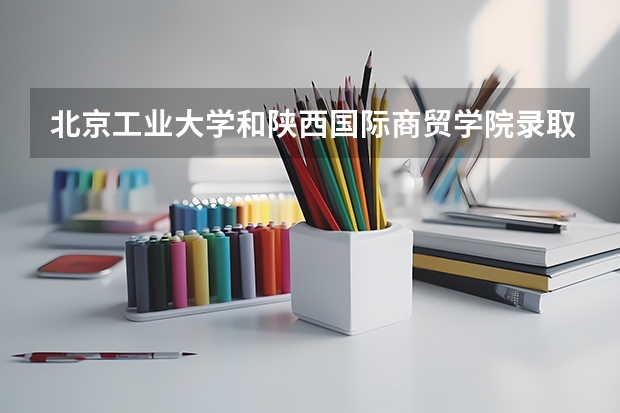 北京工业大学和陕西国际商贸学院录取分数参考