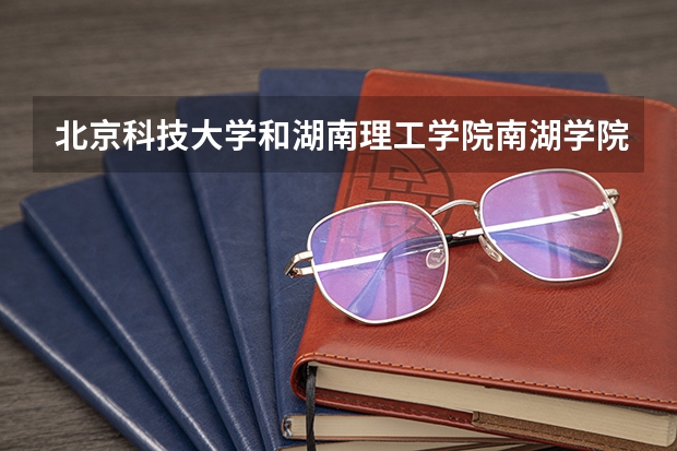 北京科技大学和湖南理工学院南湖学院录取分数参考