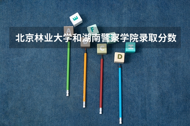 北京林业大学和湖南警察学院录取分数参考