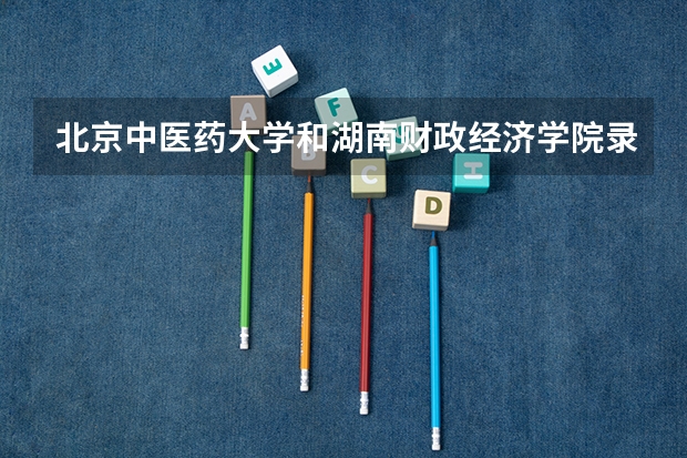 北京中医药大学和湖南财政经济学院录取分数参考