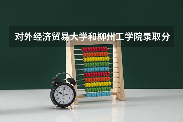 对外经济贸易大学和柳州工学院录取分数参考