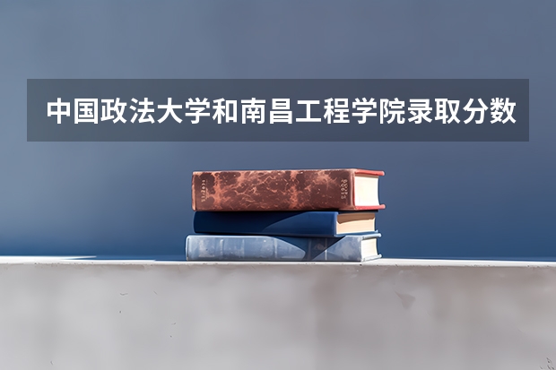 中国政法大学和南昌工程学院录取分数参考