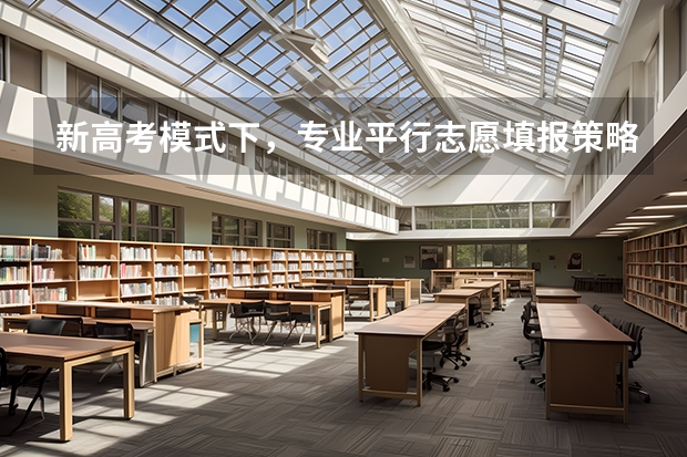 新高考模式下，专业平行志愿填报策略与技巧分别是什么？需要注意哪些？