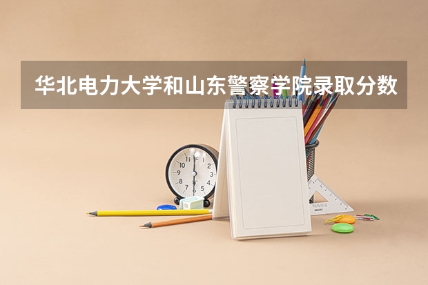 华北电力大学和山东警察学院录取分数参考