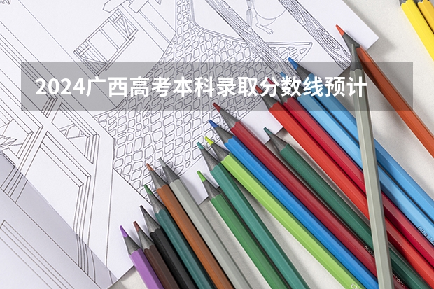 2024广西高考本科录取分数线预计是多少 本科分数线预估
