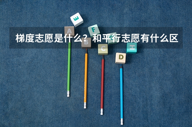 梯度志愿是什么?和平行志愿有什么区别?该怎么填?