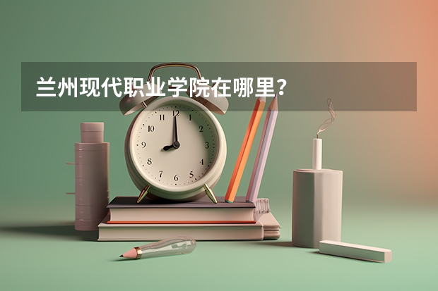 兰州现代职业学院在哪里？