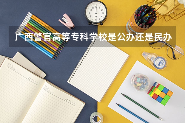 广西警官高等专科学校是公办还是民办 安徽警官职业学院是公办还是民办