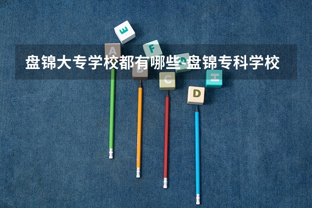 盘锦大专学校都有哪些-盘锦专科学校有哪些