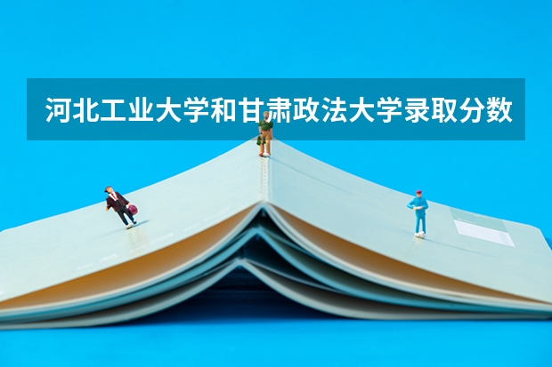 河北工业大学和甘肃政法大学录取分数参考