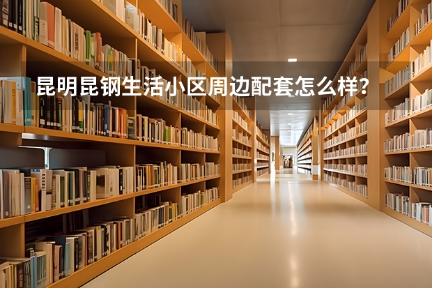 昆明昆钢生活小区周边配套怎么样？