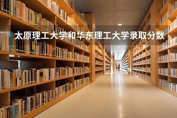 太原理工大学和华东理工大学录取分数参考