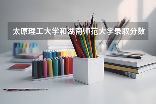太原理工大学和湖南师范大学录取分数参考