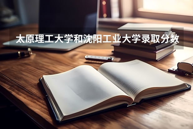 太原理工大学和沈阳工业大学录取分数参考