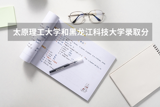 太原理工大学和黑龙江科技大学录取分数参考