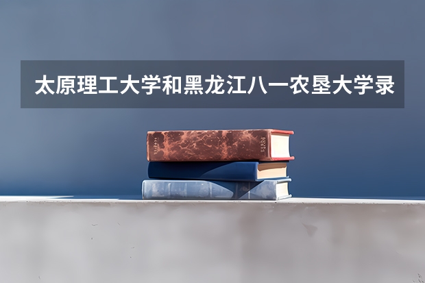 太原理工大学和黑龙江八一农垦大学录取分数参考