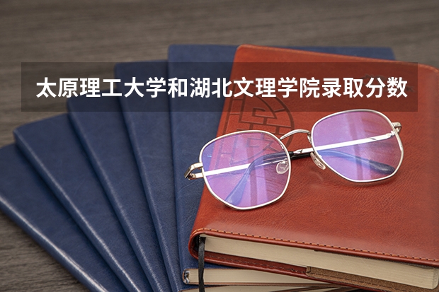 太原理工大学和湖北文理学院录取分数参考