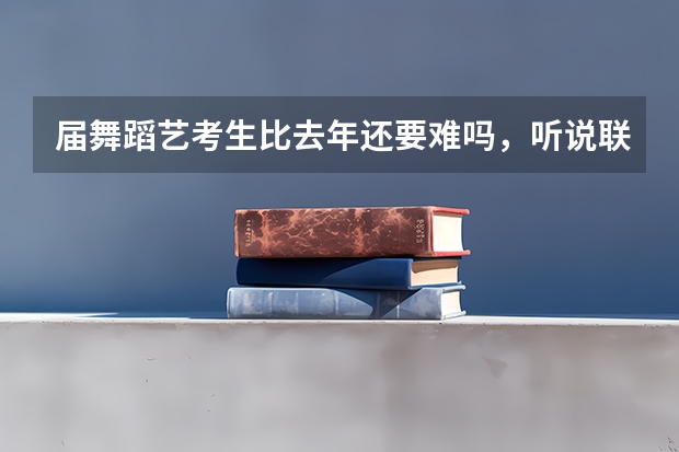届舞蹈艺考生比去年还要难吗，听说联考还提前了？