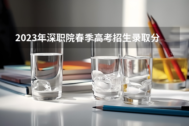 2023年深职院春季高考招生录取分数线是多少？