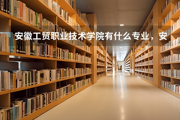 安徽工贸职业技术学院有什么专业，安徽工贸职业技术学院招生专业设置情况