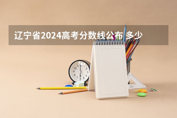 辽宁省2024高考分数线公布 多少分能上一本
