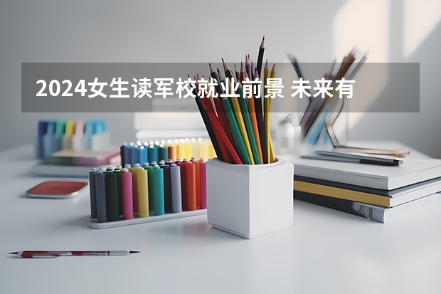 2024女生读军校就业前景 未来有发展吗