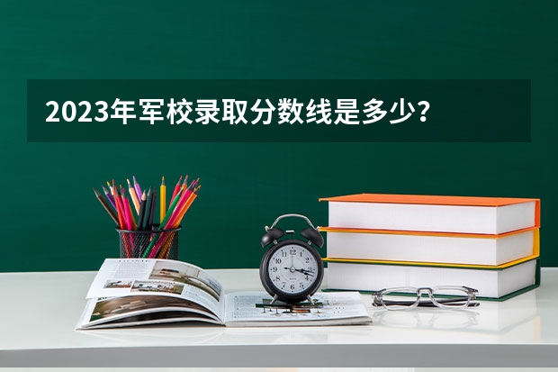 2023年军校录取分数线是多少？