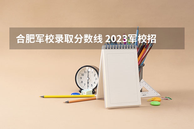 合肥军校录取分数线 2023军校招生录取分数线