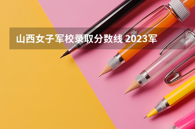 山西女子军校录取分数线 2023军校招生录取分数线