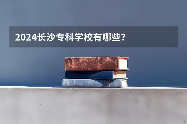 2024长沙专科学校有哪些？