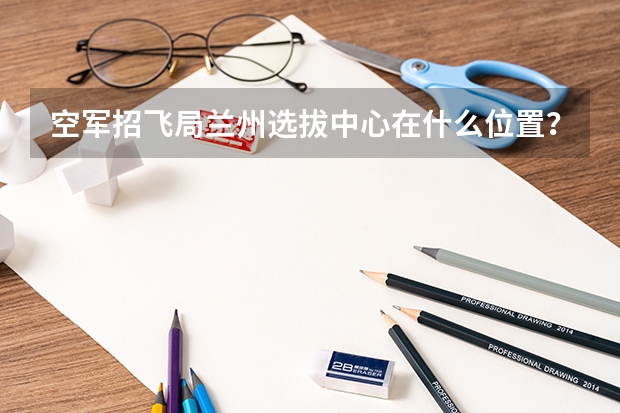 空军招飞局兰州选拔中心在什么位置?