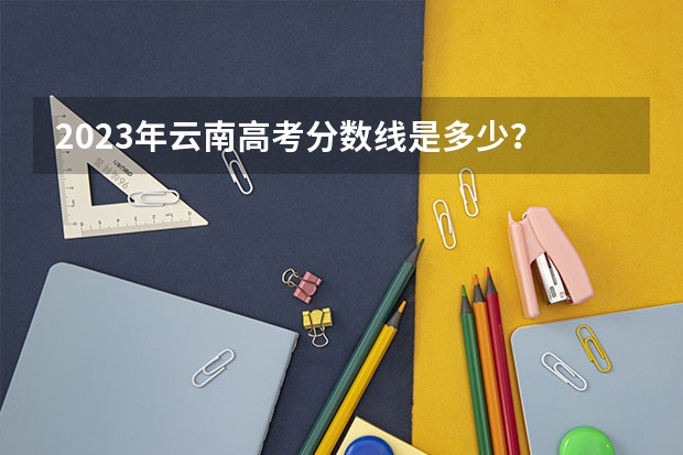 2023年云南高考分数线是多少？